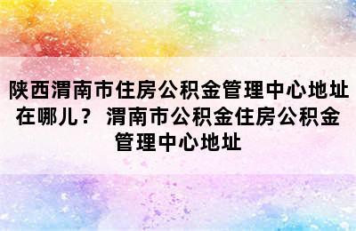 陕西渭南市住房公积金管理中心地址在哪儿？ 渭南市公积金住房公积金管理中心地址